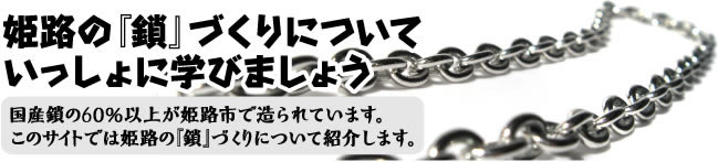 国産鎖の60％以上が姫路市で造られています。このサイトでは姫路の『鎖』づくりについて紹介します。